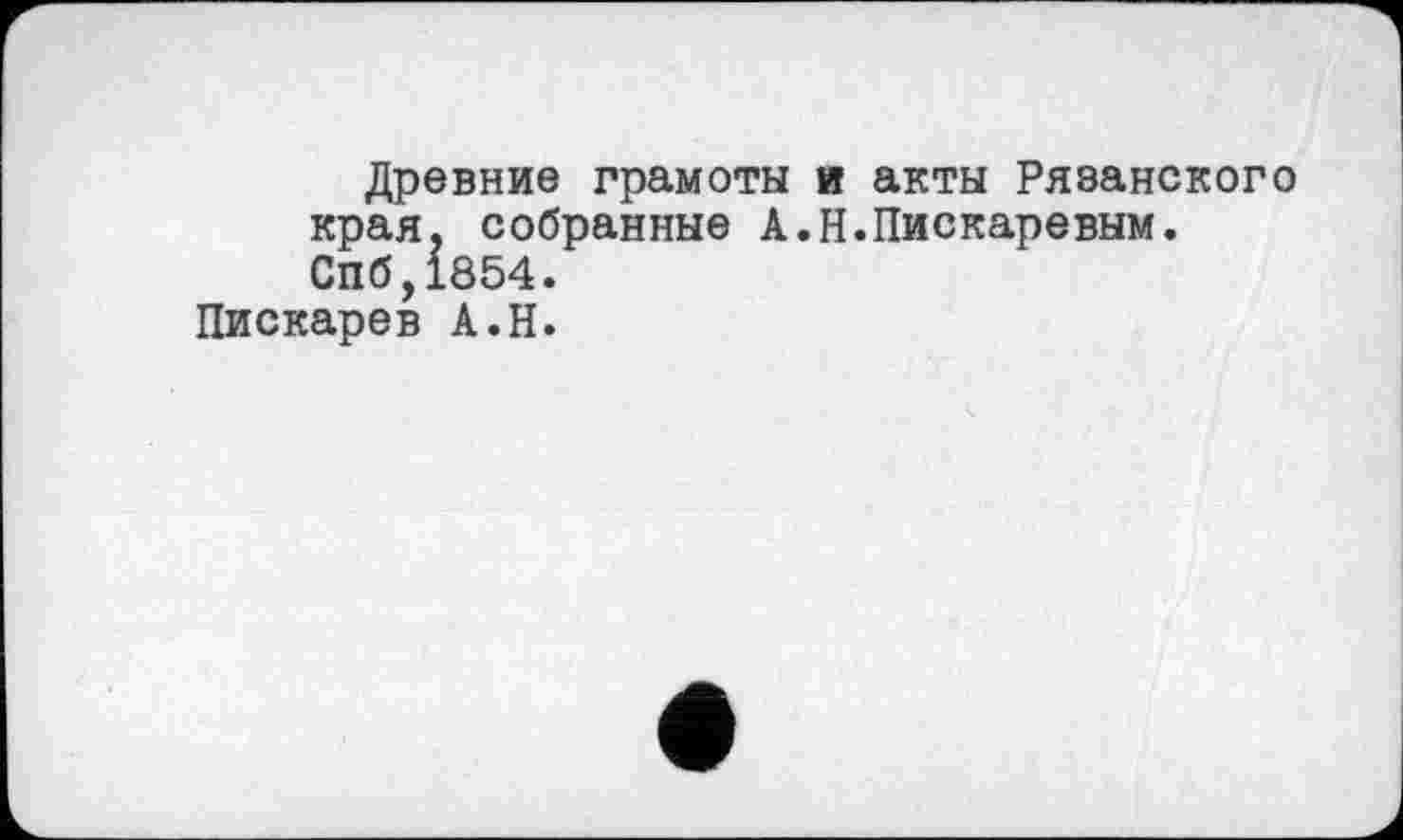 ﻿Древние грамоты и акты Рязанского края, собранные А.Н.Пискаревым. Спб,1854.
Пискарев А.Н.